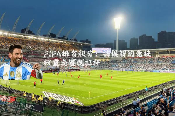 FIFA排名积分：被误解的竞技权重与赛制杠杆
